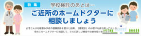 【特集】学校検診のあとは…ご近所のホームドクターに相談しましょう　お子さんが幼稚園や学校の健康診断を受けた結果、「要受診」のお便りを持ち帰ってきたら、早めにホームドクターに相談して、さらに詳しい検査や治療を受けましょう。